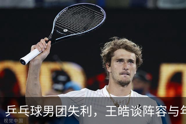 乒乓球男团失利，王皓谈阵容与年轻选手的成长
