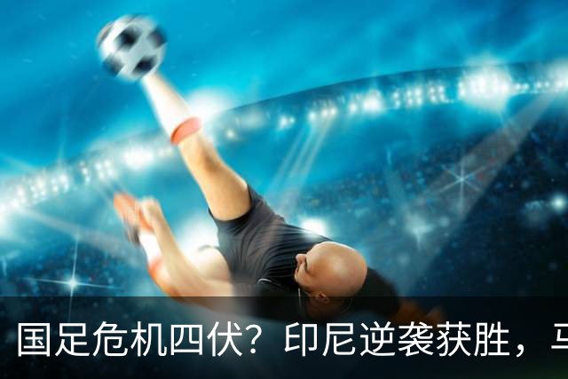 国足危机四伏？印尼逆袭获胜，马来西亚却惨遭淘汰